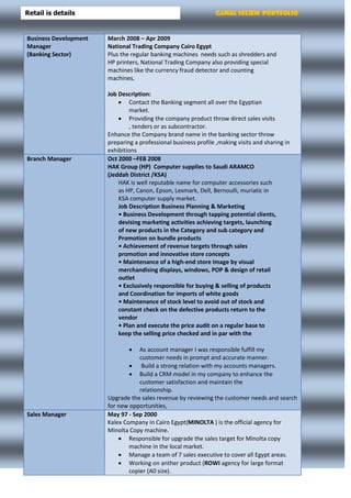 Gamal Seliem PortfolioRetail is details
Business Development
Manager
(Banking Sector)
March 2008 – Apr 2009
National Trading Company Cairo Egypt
Plus the regular banking machines needs such as shredders and
HP printers, National Trading Company also providing special
machines like the currency fraud detector and counting
machines,
Job Description:
 Contact the Banking segment all over the Egyptian
market.
 Providing the company product throw direct sales visits
, tenders or as subcontractor.
Enhance the Company brand name in the banking sector throw
preparing a professional business profile ,making visits and sharing in
exhibitions
Branch Manager Oct 2000 –FEB 2008
HAK Group (HP) Computer supplies to Saudi ARAMCO
(Jeddah District /KSA)
HAK is well reputable name for computer accessories such
as HP, Canon, Epson, Lexmark, Dell, Bernoulli, muriatic in
KSA computer supply market.
Job Description Business Planning & Marketing
• Business Development through tapping potential clients,
devising marketing activities achieving targets, launching
of new products in the Category and sub category and
Promotion on bundle products
• Achievement of revenue targets through sales
promotion and innovative store concepts
• Maintenance of a high-end store Image by visual
merchandising displays, windows, POP & design of retail
outlet
• Exclusively responsible for buying & selling of products
and Coordination for imports of white goods
• Maintenance of stock level to avoid out of stock and
constant check on the defective products return to the
vendor
• Plan and execute the price audit on a regular base to
keep the selling price checked and in par with the
 As account manager I was responsible fulfill my
customer needs in prompt and accurate manner.
 Build a strong relation with my accounts managers.
 Build a CRM model in my company to enhance the
customer satisfaction and maintain the
relationship.
Upgrade the sales revenue by reviewing the customer needs and search
for new opportunities,
Sales Manager May 97 - Sep 2000
Kalex Company in Cairo Egypt(MINOLTA ) is the official agency for
Minolta Copy machine.
 Responsible for upgrade the sales target for Minolta copy
machine in the local market.
 Manage a team of 7 sales executive to cover all Egypt areas.
 Working on anther product (ROWI agency for large format
copier (A0 size).
 