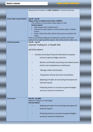 Gamal Seliem PortfolioRetail is details
Represent the Company in CeBIT exhibition in Hanover-Germany
Senior Sales representative Sep 93 - Sep 96
AlAjou Group in Jeddah Saudi Arabia ( CANON )
The company is Canon photo copier agency in KSA
Job Description:
 Sales Supervisorfor Jeddah district.
 Enhance the sales target for Cannon photo copier in Jeddah
district.
 Work in liaise with other district sales seniors to achieve the
target.
Work on up selling strategy by providing the customer with other
product of our agency (printer papers. Dot matrix printers ribbon..etc.
Chief Accountant Feb 89 - Sep 93
Islamiah Trading Est. in Riyadh KSA
Job Description:
 Compile and analyze financial information to prepare
entries to general ledger accounts.
 Monitor and handle accounting and related system
entries and completeness on daily basis.
 Manage credit control policy.
 Preparation of bank and cash reconciliation.
 Applying principles of accounting and prepare all
financial reports.
 Preparing entries to accounts as general ledgers
accounts, business transactions
Accountant May 86 - Jan1989
National Trading Co in Cairo Egypt
Job Description:
 Applying principles of accounting and prepare all
financial reports.
 Preparing entries to accounts as general ledgers
accounts, business transactions
 