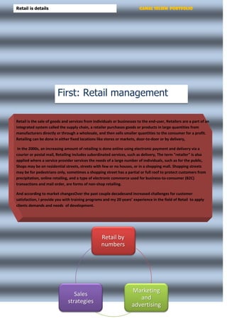 Gamal Seliem PortfolioRetail is details
Retail by
numbers
Marketing
and
advertising
Sales
strategies
Retail is the sale of goods and services from individuals or businesses to the end-user, Retailers are a part of an
integrated system called the supply chain, a retailer purchases goods or products in large quantities from
manufacturers directly or through a wholesale, and then sells smaller quantities to the consumer for a profit.
Retailing can be done in either fixed locations like stores or markets, door-to-door or by delivery,
In the 2000s, an increasing amount of retailing is done online using electronic payment and delivery via a
courier or postal mail, Retailing includes subordinated services, such as delivery, The term "retailer" is also
applied where a service provider services the needs of a large number of individuals, such as for the public,
Shops may be on residential streets, streets with few or no houses, or in a shopping mall. Shopping streets
may be for pedestrians only, sometimes a shopping street has a partial or full roof to protect customers from
precipitation, online retailing, and a type of electronic commerce used for business-to-consumer (B2C)
transactions and mail order, are forms of non-shop retailing.
And according to market changesOver the past couple decadesand increased challenges for customer
satisfaction, I provide you with training programs and my 20 years’ experience in the field of Retail to apply
clients demands and needs of development.
First: Retail management
 