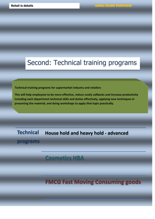 Gamal Seliem PortfolioRetail is details
Technical
programs
House hold and heavy hold - advanced
Cosmetics HBA
FMCG Fast Moving Consuming goods
Technical training programs for supermarket industry and retailers
This will help employees to be more effective, reduce costly callbacks and increase productivity
including each department technical skills and duties effectively, applying new techniques in
presenting the material, and doing workshops to apply that topic practically.
Second: Technical training programs
 