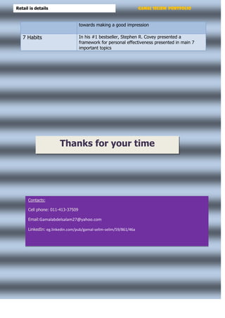 Gamal Seliem PortfolioRetail is details
towards making a good impression
In his #1 bestseller, Stephen R. Covey presented a
framework for personal effectiveness presented in main 7
important topics
7 Habits
Thanks for your time
Contacts:
Cell phone: 011-413-37509
Email:Gamalabdelsalam27@yahoo.com
LinkedIn: eg.linkedin.com/pub/gamal-selim-selim/59/861/46a
 
