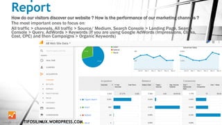 Report
How do our visitors discover our website ? How is the performance of our marketing channels ?
The most important ones to focus on:
All traffic > channels, All traffic > Source/ Medium, Search Console > Landing Page, Search
Console > Query, AdWords > Keywords (If you are using Google AdWords (Impressions, Clicks,
Cost, CPC) and then Campaigns > Organic Keywords)
TIFOSILINUX.WORDPRESS.COM
 