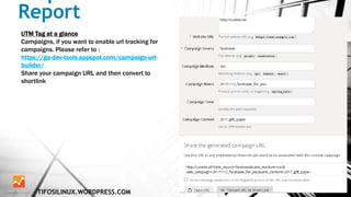 Report
TIFOSILINUX.WORDPRESS.COM
UTM Tag at a glance
Campaigns, if you want to enable url tracking for
campaigns. Please refer to :
https://ga-dev-tools.appspot.com/campaign-url-
builder/
Share your campaign URL and then convert to
shortlink
 