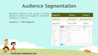 Separate audience into groups of similar
people in terms of demographic, behaviors,
interests, or actions
Audience > New Segment
Segment Group 1 Group 2
Segment1 New Users Returning Users
Segment2 Direct Traffic Others
Audience Segmentation
TIFOSILINUX.WORDPRESS.COM
 