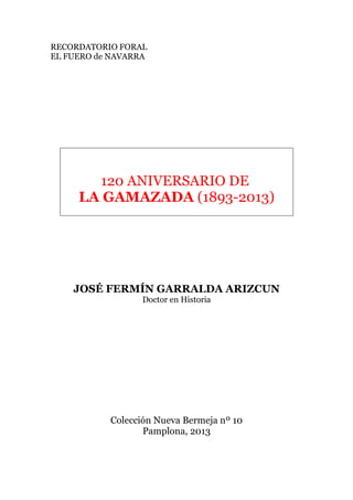 RECORDATORIO FORAL
EL FUERO de NAVARRA
120 ANIVERSARIO DE
LA GAMAZADA (1893-2013)
JOSÉ FERMÍN GARRALDA ARIZCUN
Doctor en Historia
Colección Nueva Bermeja nº 10
Pamplona, 2013
 