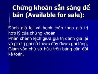 Chứng khoán sẵn sàng đểChứng khoán sẵn sàng để
bán (Available for sale):bán (Available for sale):
Đánh giá lại và hạch toán theo giá trị
hợp lý của chứng khoán,
Phần chênh lệch giữa giá trị đánh giá lại
và giá trị ghi sổ trước đây được ghi tăng,
Giảm vốn chủ sở hữu trên bảng cân đối
kế toán.
 