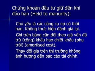 Chứng khoán đầu tư giữ đến khiChứng khoán đầu tư giữ đến khi
đáo hạn (Held to manurity):đáo hạn (Held to manurity):
Chủ yếu là các công cụ nợ có thờiChủ yếu là các công cụ nợ có thời
hạn. Không thực hiện đánh giá lại.hạn. Không thực hiện đánh giá lại.
Ghi trên bảng cân đối theo giá vốn đãGhi trên bảng cân đối theo giá vốn đã
trừ (cộng) khấu hao chiết khấu (phụtrừ (cộng) khấu hao chiết khấu (phụ
trội) (amortised cost).trội) (amortised cost).
Thay đổi giá trên thị trường khôngThay đổi giá trên thị trường không
ảnh hưởng đến báo cáo tài chính.ảnh hưởng đến báo cáo tài chính.
 