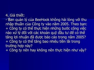 4. Giả thiết:4. Giả thiết:
- Ban quản lý của BeeHook không hài lòng với thu- Ban quản lý của BeeHook không hài lòng với thu
nhập thuần của Công ty vào năm 2005. Theo bạn:nhập thuần của Công ty vào năm 2005. Theo bạn:
+ Công ty có thể thực hiện những bước công việc+ Công ty có thể thực hiện những bước công việc
nào xử lý đối với các khoản quỹ đầu tư để có thểnào xử lý đối với các khoản quỹ đầu tư để có thể
tăng lợi nhuận đã được báo cáo trong năm 2005?tăng lợi nhuận đã được báo cáo trong năm 2005?
+ Công ty có thể tăng bao nhiêu tiền lãi trong+ Công ty có thể tăng bao nhiêu tiền lãi trong
trường hợp này?trường hợp này?
+ Công ty nên hay không nên thực hiện như vậy?+ Công ty nên hay không nên thực hiện như vậy?
 