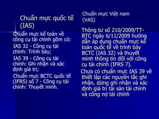 Chuẩn mực quốc tếChuẩn mực quốc tế
(IAS)(IAS)
Thông tư số 210/2009/TT-Thông tư số 210/2009/TT-
BTC ngày 6/11/2009 hướngBTC ngày 6/11/2009 hướng
dẫn áp dụng chuẩn mực kếdẫn áp dụng chuẩn mực kế
toán quốc tế về trình bàytoán quốc tế về trình bày
BCTC (IAS 32) và thuyếtBCTC (IAS 32) và thuyết
minh thông tin đối với côngminh thông tin đối với công
cụ tài chính (IFRS 7).cụ tài chính (IFRS 7).
Chưa có chuẩn mực IAS 39 vềChưa có chuẩn mực IAS 39 về
thiết lập các nguyên tắc ghithiết lập các nguyên tắc ghi
nhận, dừng ghi nhận và xácnhận, dừng ghi nhận và xác
định giá trị tài sản tài chínhđịnh giá trị tài sản tài chính
và công nợ tài chínhvà công nợ tài chính
Chuẩn mực Việt nam
(VAS)
Chuẩn mực kế toán về
công cụ tài chính gồm có:
IAS 32 - Công cụ tài
chính: Trình bày;
IAS 39 - Công cụ tài
chính: Ghi nhận và xác
định giá trị;
Chuẩn mực BCTC quốc tế
(IFRS) số 7 - Công cụ tài
chính: Thuyết minh.
 