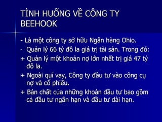 TÌNH HUỐNG VỀ CÔNG TYTÌNH HUỐNG VỀ CÔNG TY
BEEHOOKBEEHOOK
- Là một công ty sở hữu Ngân hàng Ohio.- Là một công ty sở hữu Ngân hàng Ohio.
- Quản lý 66 tỷ đô la giá trị tài sản. Trong đó:Quản lý 66 tỷ đô la giá trị tài sản. Trong đó:
+ Quản lý một khoản nợ lớn nhất trị giá 47 tỷ+ Quản lý một khoản nợ lớn nhất trị giá 47 tỷ
đô la.đô la.
+ Ngoài quĩ vay, Công ty đầu tư vào công cụ+ Ngoài quĩ vay, Công ty đầu tư vào công cụ
nợ và cổ phiếu.nợ và cổ phiếu.
+ Bản chất của những khoản đầu tư bao gồm+ Bản chất của những khoản đầu tư bao gồm
cả đầu tư ngắn hạn và đầu tư dài hạn.cả đầu tư ngắn hạn và đầu tư dài hạn.
 