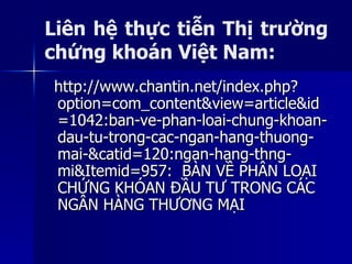 http://www.chantin.net/index.php?http://www.chantin.net/index.php?
option=com_content&view=article&idoption=com_content&view=article&id
=1042:ban-ve-phan-loai-chung-khoan-=1042:ban-ve-phan-loai-chung-khoan-
dau-tu-trong-cac-ngan-hang-thuong-dau-tu-trong-cac-ngan-hang-thuong-
mai-&catid=120:ngan-hang-thng-mai-&catid=120:ngan-hang-thng-
mi&Itemid=957mi&Itemid=957: BÀN VỀ PHÂN LOẠI: BÀN VỀ PHÂN LOẠI
CHỨNG KHÓAN ĐẦU TƯ TRONG CÁCCHỨNG KHÓAN ĐẦU TƯ TRONG CÁC
NGÂN HÀNG THƯƠNG MẠINGÂN HÀNG THƯƠNG MẠI
Liên hệ thực tiễn Thị trường
chứng khoán Việt Nam:
 