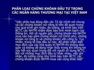 PHÂN LOẠI CHỨNG KHÓAN ĐẦU TƯ TRONGPHÂN LOẠI CHỨNG KHÓAN ĐẦU TƯ TRONG
CÁC NGÂN HÀNG THƯƠNG MẠI TẠI VIỆT NAMCÁC NGÂN HÀNG THƯƠNG MẠI TẠI VIỆT NAM
““Việc phân loại đúng đắn các TS tài chính nói chungViệc phân loại đúng đắn các TS tài chính nói chung
và các chứng khoán nói riêng là tiền đề quan trọngvà các chứng khoán nói riêng là tiền đề quan trọng
cho quá trình ghi nhận, đo lường, và trình bày trêncho quá trình ghi nhận, đo lường, và trình bày trên
BCTC các NHTM nhằm đảm bảo tính minh bạch củaBCTC các NHTM nhằm đảm bảo tính minh bạch của
thông tin. Xét về nguồn gốc, chứng khoán mà NHTMthông tin. Xét về nguồn gốc, chứng khoán mà NHTM
mua vào bao gồm chứng khoán nợ Chính phủ, chứngmua vào bao gồm chứng khoán nợ Chính phủ, chứng
khoán nợ công ty và chứng khoán vốn công ty. Tuykhoán nợ công ty và chứng khoán vốn công ty. Tuy
nhiên, trong tổ hợp đầu tư này, để phân nhận biếtnhiên, trong tổ hợp đầu tư này, để phân nhận biết
mục đích của các nhà quản trị NHTM thì không đơnmục đích của các nhà quản trị NHTM thì không đơn
giản và không dễ dàng nhận thấy trong khi thông tingiản và không dễ dàng nhận thấy trong khi thông tin
này hết sức quan trọng đối với người sử dụng BCTC.này hết sức quan trọng đối với người sử dụng BCTC.
Bởi với những mục đích đầu tư khác nhau, việc ghiBởi với những mục đích đầu tư khác nhau, việc ghi
nhận, đo lường cũng như trình bày trên BCTC cácnhận, đo lường cũng như trình bày trên BCTC các
chứng khoán được NHTM mua vào cũng khác biệt”chứng khoán được NHTM mua vào cũng khác biệt”
 