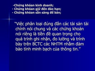 -Chứng khóan kinh doanh;-Chứng khóan kinh doanh;
- Chứng khóan giữ đến đáo hạn;- Chứng khóan giữ đến đáo hạn;
- Chứng khóan sẵn sàng để bán;- Chứng khóan sẵn sàng để bán;
““Việc phân loại đúng đắn các tài sản tàiViệc phân loại đúng đắn các tài sản tài
chính nói chung và các chứng khoánchính nói chung và các chứng khoán
nói riêng là tiền đề quan trọng chonói riêng là tiền đề quan trọng cho
quá trình ghi nhận, đo lường và trìnhquá trình ghi nhận, đo lường và trình
bày trên BCTC các NHTM nhằm đảmbày trên BCTC các NHTM nhằm đảm
bảo tính minh bạch của thông tin.”bảo tính minh bạch của thông tin.”
 