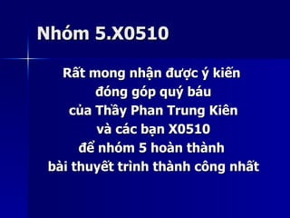 Nhóm 5.X0510Nhóm 5.X0510
Rất mong nhận được ý kiếnRất mong nhận được ý kiến
đóng góp quý báuđóng góp quý báu
của Thầy Phan Trung Kiêncủa Thầy Phan Trung Kiên
và các bạn X0510và các bạn X0510
để nhóm 5 hoàn thànhđể nhóm 5 hoàn thành
bài thuyết trình thành công nhấtbài thuyết trình thành công nhất
 