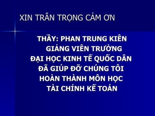 XIN TRÂN TRỌNG CẢM ƠNXIN TRÂN TRỌNG CẢM ƠN
THẦY: PHAN TRUNG KIÊNTHẦY: PHAN TRUNG KIÊN
GIẢNG VIÊN TRƯỜNGGIẢNG VIÊN TRƯỜNG
ĐẠI HỌC KINH TẾ QUỐC DÂNĐẠI HỌC KINH TẾ QUỐC DÂN
ĐÃ GIÚP ĐỠ CHÚNG TÔIĐÃ GIÚP ĐỠ CHÚNG TÔI
HOÀN THÀNH MÔN HỌCHOÀN THÀNH MÔN HỌC
TÀI CHÍNH KẾ TOÁNTÀI CHÍNH KẾ TOÁN
 