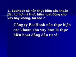 1. BeeHook có nên thực hiện các khoản1. BeeHook có nên thực hiện các khoản
đầu tư hơn là thực hiện hoạt động chođầu tư hơn là thực hiện hoạt động cho
vay hay không, tại sao ?vay hay không, tại sao ?
Công ty BeeHook nên thực hiệnCông ty BeeHook nên thực hiện
các khoản cho vay hơn là thựccác khoản cho vay hơn là thực
hiện hoạt động đầu tư vì:hiện hoạt động đầu tư vì:
 