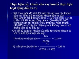 Thực hiện các khoản cho vay hơn là thực hiệnThực hiện các khoản cho vay hơn là thực hiện
hoạt động đầu tư vìhoạt động đầu tư vì::
- Xét theo mức độ sinh lời trên tài sản của các khoản
đầu tư: Tổng giá trị chứng khoán đầu tư của
BeeHook là 10.480 triệu USD = (682+8.060+1.738)
chiếm 15,8% trong tổng tài sản (10.480/66.000)
trong khi đó chỉ chiếm 4,9% trên thu nhập thuần
(41/825) như vậy tính hiệu quả là không cao so với
lượng vốn bỏ ra đầu tư.
- Chi tiết tỷ suất lợi nhuận của đầu tư chứng khoán so
với tỷ suất lợi nhuận chung:
825
Tỷ suất lợi nhuận/tài sản = = 1,25 %
66.000
41
Tỷ suất lợi nhuận/tài sản = = 0,42 %
(7.994 + 1.688)
 