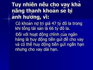 Tuy nhiên nếu cho vay khảTuy nhiên nếu cho vay khả
năng thanh khoản sẽ bịnăng thanh khoản sẽ bị
ảnh hưởng, vì:ảnh hưởng, vì:
Có khoản nợ trị giá 47 tỷ đô la trongCó khoản nợ trị giá 47 tỷ đô la trong
khi tổng tài sản là 66 tỷ đô la.khi tổng tài sản là 66 tỷ đô la.
Đối với hoạt động chính của ngânĐối với hoạt động chính của ngân
hàng là huy động tiền gửi để cho vayhàng là huy động tiền gửi để cho vay
và có thể huy động tiền gửi ngắn hạnvà có thể huy động tiền gửi ngắn hạn
nhưng cho vay dài hạn.nhưng cho vay dài hạn.
 