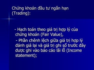 Chứng khoán đầu tư ngắn hạnChứng khoán đầu tư ngắn hạn
(Trading):(Trading):
- Hạch toán theo giá trị hợp lý của- Hạch toán theo giá trị hợp lý của
chứng khoán (Fair Value),chứng khoán (Fair Value),
- Phần chênh lệch giữa giá trị hợp lý- Phần chênh lệch giữa giá trị hợp lý
đánh giá lại và giá trị ghi sổ trước đâyđánh giá lại và giá trị ghi sổ trước đây
được ghi vào báo cáo lãi lỗ (Incomeđược ghi vào báo cáo lãi lỗ (Income
statement);statement);
 