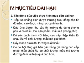 IV. MỤC TIÊU DÀI HẠN
2. Tác động của việc thực hiện mục tiêu dài hạn
 Tiếp tục khẳng định được thương hiệu đẳng cấp từ
  đó nâng cao được năng lực cạnh tranh;
 Đáp ứng được nhu cầu thị trường đa dạng phong
  phù vì có nhiều loại sản phẩm, mẫu mã phong phù;
 Đủ sức cạch tranh với hàng cao cấp nhập khẩu từ
  châu Âu về chất lượng, mẫu mã giá thành;
 Đẩy mạnh được thị trường xuất khẩu;
 Có cơ hội tăng giá bán gần bằng giá hàng cao cấp
  nhập khẩu châu Âu do chất lượng, mẫu mã tương
  đương đem lại hiệu quả cao hơn;

                               X0510 - Nhóm 3        10
 