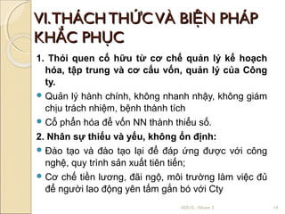 VI. THÁCH THỨC VÀ BIỆN PHÁP
KHẮC PHỤC
1. Thói quen cố hữu từ cơ chế quản lý kế hoạch
  hóa, tập trung và cơ cấu vốn, quản lý của Công
  ty.
 Quản lý hành chính, không nhanh nhậy, không giám
  chịu trách nhiệm, bệnh thành tích
 Cổ phẩn hóa để vốn NN thành thiểu số.

2. Nhân sự thiếu và yếu, không ổn định:
 Đào tạo và đào tạo lại để đáp ứng được với công
  nghệ, quy trình sản xuất tiên tiến;
 Cơ chế tiền lương, đãi ngộ, môi trường làm việc đủ
  để người lao động yên tấm gắn bó với Cty
                                X0510 - Nhóm 3         14
 