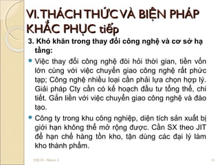 VI. THÁCH THỨC VÀ BIỆN PHÁP
KHẮC PHỤC tiếp
3. Khó khăn trong thay đổi công nghệ và cơ sở hạ
  tầng:
 Việc thay đổi công nghệ đòi hỏi thời gian, tiền vốn
  lớn cùng với việc chuyển giao công nghệ rất phức
  tạp; Công nghệ nhiều loại cần phải lựa chọn hợp lý.
  Giải pháp Cty cần có kế hoạch đầu tư tổng thể, chi
  tiết. Gắn liền với việc chuyển giao công nghệ và đào
  tạo.
 Công ty trong khu công nghiệp, diện tích sản xuất bị
  giới hạn không thể mở rộng được. Cần SX theo JIT
  để hạn chế hàng tồn kho, tận dùng các đại lý làm
  kho thành phẩm.
 X0510 - Nhóm 3                                          15
 