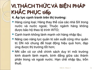 VI. THÁCH THỨC VÀ BIỆN PHÁP
KHẮC PHỤC tiếp
4. Áp lực cạnh tranh trên thị trường:
 Hàng cùng loại; Hàng thay thế của các nhà SX trong
  nước và nước ngoài; Thuộc ngành hàng không
  được bảo hộ theo lộ trình WTO;
 Cạnh tranh không lành mạnh với hàng nhập lậu;
 Nâng cao năng lực quản trị sản xuất cũng như quản
  trị DN nói chung để hoạt động hiệu quả hơn, đạp
  ứng được thị trường tốt hơn;
 NN cần có cơ chế chính sách duy trì môi trường
  kinh doanh lành mạnh, bình đẳng giữa các thành
  phân trong và ngoài nước. Hạn chế nhập lậu, trốn
  thuế.
                                X0510 - Nhóm 3         16
 