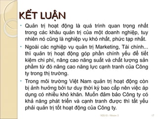 KẾT LUẬN
•   Quản trị hoạt động là quá trình quan trọng nhất
    trong các khâu quản trị của một doanh nghiệp, tuy
    nhiên nó cũng là nghiệp vụ khó nhất, phức tạp nhất.
•   Ngoài các nghiệp vụ quản trị Marketing, Tài chính...
    thì quản trị hoạt động góp phần chính yếu để tiết
    kiệm chi phí, nâng cao năng suất và chất lượng sản
    phầm từ đó nâng cao năng lực cạnh tranh của Công
    ty trong thị trường.
•   Trong môi trường Việt Nam quản trị hoạt động còn
    bị ảnh hưởng bởi tư duy thời kỳ bao cấp nên việc áp
    dụng có nhiều khó khăn. Muốn đảm bảo Công ty có
    khả năng phát triển và cạnh tranh được thì tất yếu
    phải quản trị tốt hoạt động của Công ty.
                                   X0510 - Nhóm 3          17
 