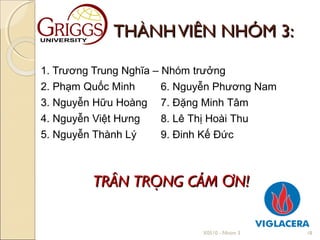 THÀNH VIÊN NHÓM 3:

1. Trương Trung Nghĩa – Nhóm trưởng
2. Phạm Quốc Minh       6. Nguyễn Phương Nam
3. Nguyễn Hữu Hoàng 7. Đặng Minh Tâm
4. Nguyễn Việt Hưng     8. Lê Thị Hoài Thu
5. Nguyễn Thành Lý      9. Đinh Kế Đức



         TRÂN TRỌNG CÁM ƠN!


                              X0510 - Nhóm 3   18
 