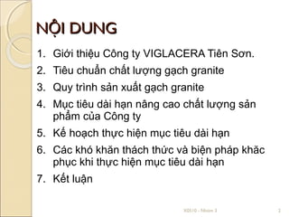 NỘI DUNG
1. Giới thiệu Công ty VIGLACERA Tiên Sơn.
2. Tiêu chuẩn chất lượng gạch granite
3. Quy trình sản xuất gạch granite
4. Mục tiêu dài hạn nâng cao chất lượng sản
   phẩm của Công ty
5. Kế hoạch thực hiện mục tiêu dài hạn
6. Các khó khăn thách thức và biện pháp khăc
   phục khi thực hiện mục tiêu dài hạn
7. Kết luận

                             X0510 - Nhóm 3    2
 