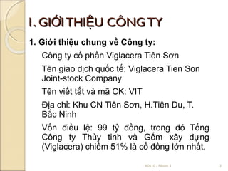 1. GIỚI THIỆU CÔNG TY
1. Giới thiệu chung về Công ty:
   Công ty cổ phần Viglacera Tiên Sơn
   Tên giao dịch quốc tế: Viglacera Tien Son
   Joint-stock Company
   Tên viết tắt và mã CK: VIT
   Địa chỉ: Khu CN Tiên Sơn, H.Tiên Du, T.
   Bắc Ninh
   Vốn điều lệ: 99 tỷ đồng, trong đó Tổng
   Công ty Thủy tinh và Gốm xây dựng
   (Viglacera) chiếm 51% là cổ đồng lớn nhất.

                                X0510 - Nhóm 3   3
 