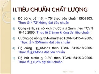 1I. TIÊU CHUẨN CHẤT LƯỢNG
1)   Độ bóng bề mặt > 750 theo tiêu chuẩn ISO2803.
     Thực tế > 720 không đạt tiêu chuẩn
2)   Cong vênh, sai số kích thước < + 2mm theo TCVN
     6415:2005. Thực tế 2.2mm không đạt tiêu chuẩn
3)   Cường độ uốn > 35N/mm2 theo TCVN 6415-4:2005.
      Thực tế > 35N/mm2 đạt tiêu chuẩn
4)   Độ cứng > 6Mohs theo TCVN 6415-18:2005.
     Thực tế > 6Mohs đạt tiêu chuẩn
5)   Độ hút nước < 0,2% theo TCVN 6415-3:2005.
     Thực tế < 0,2% đạt tiêu chuẩn

                                X0510 - Nhóm 3        5
 