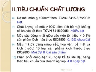 1I. TIÊU CHUẨN CHẤT LƯỢNG
6)    Độ mài mòn < 125mm3 theo TCVN 6415-6,7:2005:
      Đạt
7)    Chất lượng bề mặt > 90% diện tích bề mặt không
      có khuyết tật theo TCVN 6415:2005: >90% đạt
8)    Mầu sắc đồng nhất giữa các viên tối thiểu < 0,1%
      sản phẩm lệch mầu theo ISO2803: 0,13% chưa đạt
9)    Mẫu mã đa dạng (màu sắc, hoa văn, bề mặt và
      kích thước) 10 loại sản phẩm/ kích thước theo
      ISO2803: Mới đạt 8 loại sản phẩm
10)   Phân phối đúng hạn <5 ngày kể từ khi đặt hàng
      theo tiêu chuẩn của Doanh nghiệp: 4.8 ngày đạt

                                  X0510 - Nhóm 3         6
 