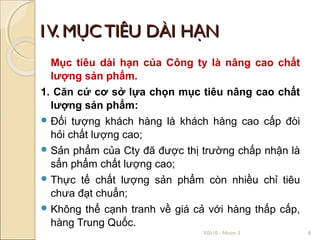 1V. MỤC TIÊU DÀI HẠN
  Mục tiêu dài hạn của Công ty là nâng cao chất
  lượng sản phẩm.
1. Căn cứ cơ sở lựa chọn mục tiêu nâng cao chất
  lượng sản phẩm:
 Đối tượng khách hàng là khách hàng cao cấp đòi
  hỏi chất lượng cao;
 Sản phẩm của Cty đã được thị trường chấp nhận là
  sẩn phẩm chất lượng cao;
 Thực tế chất lượng sản phẩm còn nhiều chỉ tiêu
  chưa đạt chuẩn;
 Không thể cạnh tranh về giá cả với hàng thấp cấp,
  hàng Trung Quốc.
                               X0510 - Nhóm 3         8
 
