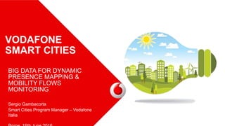 VODAFONE
SMART CITIES
BIG DATA FOR DYNAMIC
PRESENCE MAPPING &
MOBILITY FLOWS
MONITORING
Sergio Gambacorta
Smart Cities Program Manager – Vodafone
Italia
 