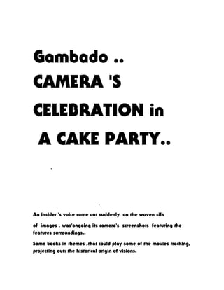 Gambado ..
CAMERA 'S
CELEBRATION in
A CAKE PARTY..
.
.
An insider 's voice came out suddenly on the woven silk
of images , was'ongoing its camera's screenshots featuring the
features surroundings..
Some books in themes ,that could play some of the movies tracking,
projecting out: the historical origin of visions.
 