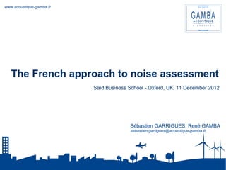 www.acoustique-gamba.fr 
The French approach to noise assessment 
Saïd Business School - Oxford, UK, 11 December 2012 
Sébastien GARRIGUES, René GAMBA 
sebastien.garrigues@acoustique-gamba.fr 
 