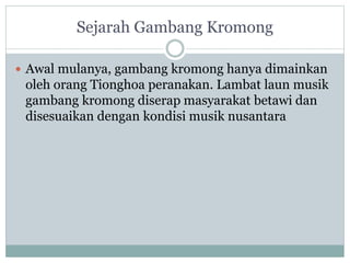 Sejarah Gambang Kromong
Awal mulanya, gambang kromong hanya dimainkan
oleh orang Tionghoa peranakan. Lambat laun musik
gambang kromong diserap masyarakat betawi dan
disesuaikan dengan kondisi musik nusantara