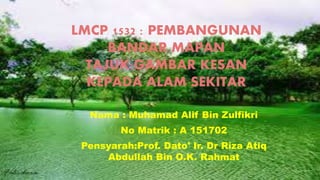 LMCP 1532 : PEMBANGUNAN
BANDAR MAPAN
TAJUK:GAMBAR KESAN
KEPADA ALAM SEKITAR
Nama : Muhamad Alif Bin Zulfikri
No Matrik : A 151702
Pensyarah:Prof. Dato' Ir. Dr Riza Atiq
Abdullah Bin O.K. Rahmat
 