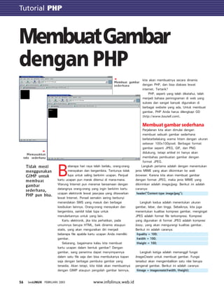 Tutorial GTK
www.infolinux.web.id56 INFOLINUX FEBRUARI 2003
Tutorial PHP
B
eberapa hari raya telah berlalu, orang-orang
merayakan dan bergembira. Tentunya tidak
lupa untuk saling berkirim ucapan. Penjual
kartu ucapan pun marak ditemui di mana-mana.
Warung Internet pun meramai bersamaan dengan
datangnya orang-orang yang ingin berkirim kartu
ucapan elektronik lewat jasa-jasa yang ditawarkan
lewat Internet. Ponsel semakin sering berbunyi
menandakan SMS yang masuk dan berbagai
kesibukan lainnya. Orang-orang merayakan dan
bergembira, sambil tidak lupa untuk
menularkannya untuk yang lain.
Kartu elektronik, jika kita perhatikan, pada
umumnya berupa HTML, baik dinamis ataupun
statis, yang akan menguraikan diri menjadi
beberapa file apabila kartu ucapan Anda memiliki
gambar.
Sekarang, bagaimana kalau kita membuat
kartu ucapan dalam bentuk gambar? Dengan
gambar, sang penerima dapat menyimpannya
dalam satu file saja dan bisa membukanya kapan
saja dengan berbagai pembuka gambar yang
tersedia. Akan tetapi, kita tidak akan membuatnya
dengan GIMP ataupun pengolah gambar lainnya,
kita akan membuatnya secara dinamis
dengan PHP, dan bisa diakses lewat
internet. Tertarik?
PHP, seperti yang telah diketahui, telah
menjadi bahasa pemrograman di web yang
sukses dan sangat banyak digunakan di
berbagai website yang ada. Untuk membuat
gambar, PHP Anda harus dilengkapi GD
(http://www.boutell.com).
Membuat gambar sederhana
Perjalanan kita akan dimulai dengan
membuat sebuah gambar sederhana
berlatarbelakang warna hitam dengan ukuran
sebesar 100x100pixel. Berbagai format
gambar seperti JPEG, GIF, dan PNG
didukung, tetapi artikel ini hanya akan
membahas pembuatan gambar dengan
format JPEG.
Langkah pertama adalah dengan menentukan
jenis MIME yang akan dikirimkan ke web
browser. Karena kita akan membuat gambar
dengan format JPEG, maka jenis MIME yang
dikirimkan adalah image/jpeg. Berikut ini adalah
caranya:
header(“Content-type: image/jpeg”);
Langkah kedua adalah menentukan ukuran
gambar, lebar, dan tinggi. Sebaiknya, kita juga
menentukan kualitas kompresi gambar, mengingat
JPEG adalah format file terkompresi. Kompresi
yang digunakan di format JPEG adalah kompresi
lossy, yang akan mengurangi kualitas gambar.
Berikut ini adalah caranya:
$quality = 100;
$width = 100;
$height = 100;
Langkah ketiga adalah memanggil fungsi
ImageCreate untuk membuat gambar. Fungsi
tersebut akan mengembalikan satu nilai berupa
pengenal gambar. Berikut ini adalah caranya:
$image = imagecreate($width, $height);
MembuatGambar
dengan PHP
Tidak mesti
menggunakan
GIMP untuk
membuat
gambar
sederhana,
PHP pun bisa.
Membuat gambar
sederhana
Memasukkan
teks sederhana
 