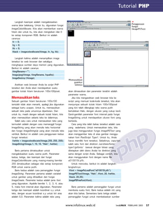 Tutorial GTK
57INFOLINUX FEBRUARI 2003www.infolinux.web.id
Tutorial PHP
Langkah keempat adalah mengalokasikan
warna latar belakang. Untuk itu, digunakan fungsi
ImageColotAllocate. Kita akan memberikan warna
hitam dan untuk itu, kita akan mengisikan nilai 0
ke setiap komponen RGB. Berikut ini adalah
caranya:
$r = 0;
$g = 0;
$b = 0;
$back = imagecolorallocate($image, $r, $g, $b);
Langkah kelima adalah menampilkan image
tersebut ke web browser dan sekaligus
menghapus sumber daya memori yang digunakan.
Berikut ini adalah caranya:
$imgfilename=””;
ImageJpeg($image, $imgfilename, $quality);
ImageDestroy ($image);
Arahkan web browser Anda ke script PHP
tersebut dan Anda akan mendapatkan suatu
gambar kotak hitam berukuran 100x100pixel.
Memasukkan teks
Sebuah gambar hitam berukuran 100x100
tentulah tidak akan menarik, apalagi jika digunakan
sebagai kartu ucapan. Untuk itu, memasukkan
sebuah teks pada umumnya diperlukan. Dan
untuk itu, masih dengan sebuah kotak hitam, kita
akan memasukkan sebaris teks ke dalamnya.
Salah satu cara untuk memasukkan teks yang
termudah adalah dengan cara memanggil fungsi
ImageString yang akan menulis teks horizontal
dan fungsi ImageStringUp yang akan menulis teks
vertikal. Berikut ini adalah cara penggunaan kedua
fungsi tersebut:
$white = imagecolorallocate($image,255, 255, 255);
ImageString($image,1, 10, 10, “Halo”, $white);
Baris pertama dimaksudkan untuk
mengalokasikan suatu warna putih. Parameter
kedua, ketiga, dan keempat dari fungsi
ImageColorAllocate yang masing-masing bernilai
255 dimaksudkan sebagai nilai setiap komponen
RGB untuk warna putih.
Baris kedua adalah cara pemanggilan fungsi
ImageString. Parameter pertama adalah variabel
untuk gambar yang dihasilkan dari fungsi
ImageCreate. Parameter kedua adalah jenis font
yang digunakan. Apabila bernilai 1, 2, 3, 4, atau
5, maka font internal akan digunakan. Parameter
ketiga dan keempat adalah koordinat x,y untuk
teks, dengan acuan koordinat x,y untuk kiri atas
adalah 0,0. Parameter kelima adalah teks yang
akan dimasukkan dan parameter terakhir adalah
parameter warna.
Jika kita mengarahkan web browser kita ke
script yang memuat kode-kode tersebut, kita akan
menjumpai sebuah kotak hitam 100x100pixel
yang kini telah dilengkapi teks warna putih
bertuliskan Halo, dengan ukuran yang cukup kecil.
Ganti-gantilah parameter font internal pada fungsi
ImageString untuk mendapatkan ukuran font yang
berbeda.
Cara yang kita telah bahas tersebut adalah cara
yang sederhana. Untuk memasukkan teks, kita
juga bisa menggunakan fungsi ImagePSText yang
akan menggambar teks di atas gambar menggu-
nakan font PostScript Type1. Untuk itu, Anda
harus memiliki font tersebut. Sebaiknya, copy-kan
salah satu font dari direktori /usr/share/fonts/
type1/gsfonts/ (sesuai dengan lokasi yang
ditetapkan oleh distro Anda) ke direktori yang
sama dengan script Anda. Sebagai contoh, kita
akan menggunakan font dengan nama file
a010015l.pfb.
Untuk mencoba, berikut ini adalah langkah-
langkahnya:
$font = ImagePsLoadFont(“a010015l.pfb”);
ImagePSText($image, “Halo”, $font, 20, $white,
$back, 20,20);
ImagePSFreeFont($font);
Baris pertama adalah pemanggilan fungsi untuk
membuka suatu font. Baris kedua adalah inti yang
akan kita bahas. Sementara baris ketiga adalah
pemanggilan fungsi untuk membebaskan sumber
Memasukkan
gambar
lainnya
Penggunaan
fungsi
ImagePSText
 