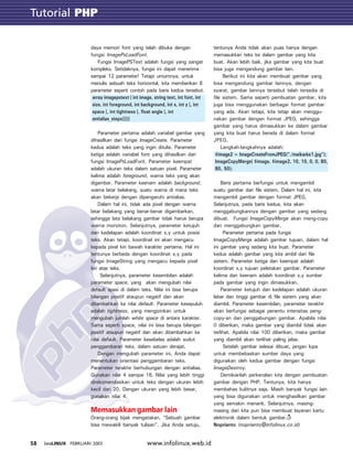 Tutorial GTK
www.infolinux.web.id58 INFOLINUX FEBRUARI 2003
daya memori font yang telah dibuka dengan
fungsi ImagePsLoadFont.
Fungsi ImagePSText adalah fungsi yang sangat
kompleks. Setidaknya, fungsi ini dapat menerima
sampai 12 parameter! Tetapi umumnya, untuk
menulis sebuah teks horizontal, kita memberikan 8
parameter seperti contoh pada baris kedua tersebut.
array imagepstext ( int image, string text, int font, int
size, int foreground, int background, int x, int y [, int
space [, int tightness [, float angle [, int
antialias_steps]]]])
Parameter pertama adalah variabel gambar yang
dihasilkan dari fungsi ImageCreate. Parameter
kedua adalah teks yang ingin ditulis. Parameter
ketiga adalah variabel font yang dihasilkan dari
fungsi ImagePsLoadFont. Parameter keempat
adalah ukuran teks dalam satuan pixel. Parameter
kelima adalah foreground, warna teks yang akan
digambar. Parameter keenam adalah background,
warna latar belakang, suatu warna di mana teks
akan bekerja dengan dipengaruhi antialias.
Dalam hal ini, tidak ada pixel dengan warna
latar belakang yang benar-benar digambarkan,
sehingga lata belakang gambar tidak harus berupa
warna monoton. Selanjutnya, parameter ketujuh
dan kedelapan adalah koordinat x,y untuk posisi
teks. Akan tetapi, koordinat ini akan mengacu
kepada pixel kiri bawah karakter pertama. Hal ini
tentunya berbeda dengan koordinat x,y pada
fungsi ImageString yang mengacu kepada pixel
kiri atas teks.
Selanjutnya, parameter kesembilan adalah
parameter space, yang akan mengubah nilai
default spasi di dalam teks. Nilai ini bisa berupa
bilangan positif ataupun negatif dan akan
ditambahkan ke nilai default. Parameter kesepuluh
adalah tightness, yang mengizinkan untuk
mengubah jumlah white space di antara karakter.
Sama seperti space, nilai ini bisa berupa bilangan
positif ataupun negatif dan akan ditambahkan ke
nilai default. Parameter kesebelas adalah sudut
penggambaran teks, dalam satuan derajat.
Dengan mengubah parameter ini, Anda dapat
menentukan orientasi penggambaran teks.
Parameter terakhir berhubungan dengan antialias.
Gunakan nilai 4 sampai 16. Nilai yang lebih tinggi
direkomendasikan untuk teks dengan ukuran lebih
kecil dari 20. Dengan ukuran yang lebih besar,
gunakan nilai 4.
Memasukkan gambar lain
Orang-orang bijak mengatakan, “Sebuah gambar
bisa mewakili banyak tulisan”. Jika Anda setuju,
tentunya Anda tidak akan puas hanya dengan
memasukkan teks ke dalam gambar yang kita
buat. Akan lebih baik, jika gambar yang kita buat
bisa juga mengandung gambar lain.
Berikut ini kita akan membuat gambar yang
bisa mengandung gambar lainnya, dengan
syarat, gambar lainnya tersebut telah tersedia di
file sistem. Sama seperti pembuatan gambar, kita
juga bisa menggunakan berbagai format gambar
yang ada. Akan tetapi, kita tetap akan menggu-
nakan gambar dengan format JPEG, sehingga
gambar yang harus dimasukkan ke dalam gambar
yang kita buat harus berada di dalam format
JPEG.
Langkah-langkahnya adalah:
$image2 = ImageCreateFromJPEG(“./meikarke1.jpg”);
ImageCopyMerge( $image, $image2, 10, 10, 0, 0, 80,
80, 50);
Baris pertama berfungsi untuk mengambil
suatu gambar dari file sistem. Dalam hal ini, kita
mengambil gambar dengan format JPEG.
Selanjutnya, pada baris kedua, kita akan
menggabungkannya dengan gambar yang sedang
dibuat. Fungsi ImageCopyMerge akan meng-copy
dan menggabungkan gambar.
Parameter pertama pada fungsi
ImageCopyMerge adalah gambar tujuan, dalam hal
ini gambar yang sedang kita buat. Parameter
kedua adalah gambar yang kita ambil dari file
sistem. Parameter ketiga dan keempat adalah
koordinat x,y tujuan peletakan gambar. Parameter
kelima dan keenam adalah koordinat x,y sumber
pada gambar yang ingin dimasukkan.
Parameter ketujuh dan kedelapan adalah ukuran
lebar dan tinggi gambar di file sistem yang akan
diambil. Parameter kesembilan, parameter terakhir
akan berfungsi sebagai penentu intensitas peng-
copy-an dan penggabungan gambar. Apabila nilai
0 diberikan, maka gambar yang diambil tidak akan
terlihat. Apabila nilai 100 diberikan, maka gambar
yang diambil akan terlihat paling jelas.
Setelah gambar selesai dibuat, jangan lupa
untuk membebaskan sumber daya yang
digunakan oleh kedua gambar dengan fungsi
ImageDestroy.
Demikianlah perkenalan kita dengan pembuatan
gambar dengan PHP. Tentunya, kita hanya
membahas kulitnya saja. Masih banyak fungsi lain
yang bisa digunakan untuk menghasilkan gambar
yang semakin menarik. Selanjutnya, masing-
masing dari kita pun bisa membuat layanan kartu
elektronik dalam bentuk gambar.
Noprianto (noprianto@infolinux.co.id)
Tutorial PHP
 