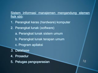 Sistem informasi manajemen mengandung elemen
fisik sbb:
1. Perangkat keras (hardware) komputer
2. Perangkat lunak (software)
a. Perangkat lunak sistem umum
b. Perangkat lunak terapan umum
c. Program apilaksi
3. Database
4. Prosedur
5. Petugas pengoperasian
 