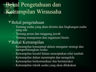 Bekal Pengetahuan dan
Ketrampilan Wirausaha
Bekal pengetahuan
– Tentang usaha yang akan dirintis dan lingkungan usaha
yang ada
– Tentang peran dan tanggung jawab
– Tentang manajemen dan organisasi bisnis
Bekal Ketrampilan
– Ketrampilan konseptual dalam mengatur strategi dan
memperhitungkan resiko
– Ketrampilan kreatif dalam menciptakan nilai tambah
– Ketrampilan dalam memimpin dan mengelola
– Ketrampilan berkomunikasi dan berinteraksi
– Ketrampilan teknik usaha yang akan dilakukan
 