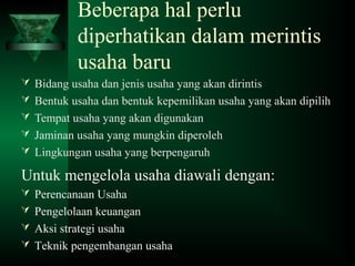 Beberapa hal perlu
diperhatikan dalam merintis
usaha baru
 Bidang usaha dan jenis usaha yang akan dirintis
 Bentuk usaha dan bentuk kepemilikan usaha yang akan dipilih
 Tempat usaha yang akan digunakan
 Jaminan usaha yang mungkin diperoleh
 Lingkungan usaha yang berpengaruh
Untuk mengelola usaha diawali dengan:
 Perencanaan Usaha
 Pengelolaan keuangan
 Aksi strategi usaha
 Teknik pengembangan usaha
 