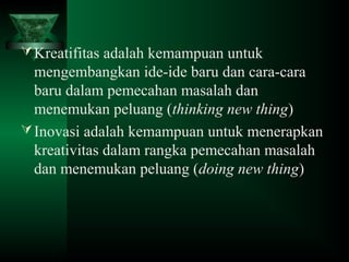 Kreatifitas adalah kemampuan untuk
mengembangkan ide-ide baru dan cara-cara
baru dalam pemecahan masalah dan
menemukan peluang (thinking new thing)
Inovasi adalah kemampuan untuk menerapkan
kreativitas dalam rangka pemecahan masalah
dan menemukan peluang (doing new thing)
 