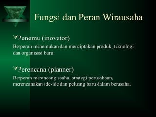 Fungsi dan Peran Wirausaha
Penemu (inovator)
Berperan menemukan dan menciptakan produk, teknologi
dan organisasi baru.
Perencana (planner)
Berperan merancang usaha, strategi perusahaan,
merencanakan ide-ide dan peluang baru dalam berusaha.
 