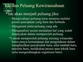 Ide dan Peluang Kewirausahaan
Ide akan menjadi peluang jika:
– Mengevaluasi peluang terus menerus melalui
proses penciptaan yang baru dan berbeda
– Mengamati pintu peluang yang ada
– Menganalisis secara mendalam hal yang sudah
diupayakan dalam memperoleh peluang
*) untuk memperoleh peluang seorang wirausaha
harus punya kemampuan dan pengetahuan dalam
menghasilkan jasa/produk baru, nilai tambah baru,
merintis baru, melakukan proses atau teknik baru
serta mengembangkan organisasi baru)
 
