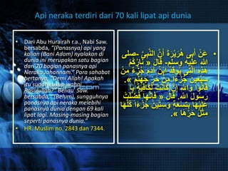 • Dari Abu Hurairah r.a., Nabi Saw.
bersabda, “(Panasnya) api yang
kalian (Bani Adam) nyalakan di
dunia ini merupakan satu bagian
dari 70 bagian panasnya api
Neraka Jahannam.” Para sahabat
bertanya, “Demi Allah! Apakah
itu sudah cukup wahai
Rasulullah?” Beliau Saw.
bersabda, “(Belum), sungguhnya
panasnya api neraka melebihi
panasnya dunia dengan 69 kali
lipat lagi. Masing-masing bagian
seperti panasnya dunia.”
• HR. Muslim no. 2843 dan 7344.
•َ‫أ‬ َ‫ة‬َ‫ر‬ْ‫ي‬َ‫ر‬ُ‫ه‬ ‫ى‬ِ‫ب‬َ‫أ‬ ْ‫ن‬َ‫ع‬َّ‫ى‬ِ‫ب‬َّ‫ن‬‫ال‬ َّ‫ن‬-‫صلى‬
‫وسلم‬ ‫عليه‬ ‫هللا‬-َ‫ل‬‫ا‬َ‫ق‬«َ‫ن‬ْ‫م‬ُ‫ك‬ُ‫ر‬‫ا‬
‫ا‬ ُ‫د‬ِ‫ق‬‫و‬ُ‫ي‬ ‫ى‬ِ‫ت‬َّ‫ل‬‫ا‬ ِ‫ه‬ِ‫ذ‬َ‫ه‬‫ء‬ْ‫ز‬ُ‫ج‬ َ‫م‬َ‫د‬‫آ‬ ُ‫ن‬ْ‫ب‬ْ‫ن‬ِ‫م‬
ْ‫ن‬ِ‫م‬ ‫ا‬ً‫ء‬ْ‫ز‬ُ‫ج‬ َ‫ين‬ِ‫ع‬ْ‫ب‬َ‫س‬َ‫م‬َّ‫ن‬َ‫ه‬َ‫ج‬ ِِّ‫ر‬َ‫ح‬».
َ‫ك‬ ْ‫ن‬ِ‫إ‬ ِ َّ‫اّلل‬َ‫و‬ ‫وا‬ُ‫ل‬‫ا‬َ‫ق‬َ‫ي‬ِ‫ف‬‫َا‬‫ك‬َ‫ل‬ ْ‫ت‬َ‫ن‬‫ا‬‫ا‬َ‫ي‬ ً‫ة‬
ِ َّ‫اّلل‬ َ‫ل‬‫و‬ُ‫س‬َ‫ر‬.َ‫ل‬‫ا‬َ‫ق‬«ِِّ‫ض‬ُ‫ف‬ ‫ا‬َ‫ه‬َّ‫ن‬ِ‫إ‬َ‫ف‬ْ‫ت‬َ‫ل‬
َ‫و‬ ٍ‫ة‬َ‫ع‬ْ‫س‬ِ‫ت‬ِ‫ب‬ ‫ا‬َ‫ه‬ْ‫ي‬َ‫ل‬َ‫ع‬ْ‫ز‬ُ‫ج‬ َ‫ين‬ِِّ‫ت‬ِ‫س‬‫ا‬َ‫ه‬ُّ‫ل‬ُ‫ك‬ ‫ا‬ً‫ء‬
‫ا‬َ‫ه‬ ِِّ‫ر‬َ‫ح‬ ُ‫ل‬ْ‫ث‬ِ‫م‬».
Api neraka terdiri dari 70 kali lipat api dunia
 