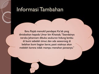 Informasi Tambahan
Ibnu Rajab menukil pendapat Ka’ab yang
dinisbatkan kepada Umar bin Khattab,“Seandainya
neraka Jahannam dibuka seukuran hidung lembu
di bumi sebelah timur, dan ada seseorang di
belahan bumi bagian barat, pasti otaknya akan
meleleh karena tidak mampu menahan panasnya.”
 